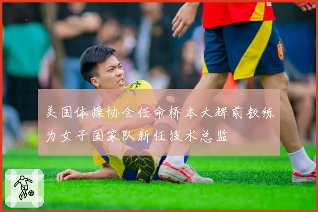 美国体操协会任命桥本大辉前教练为女子国家队新任技术总监