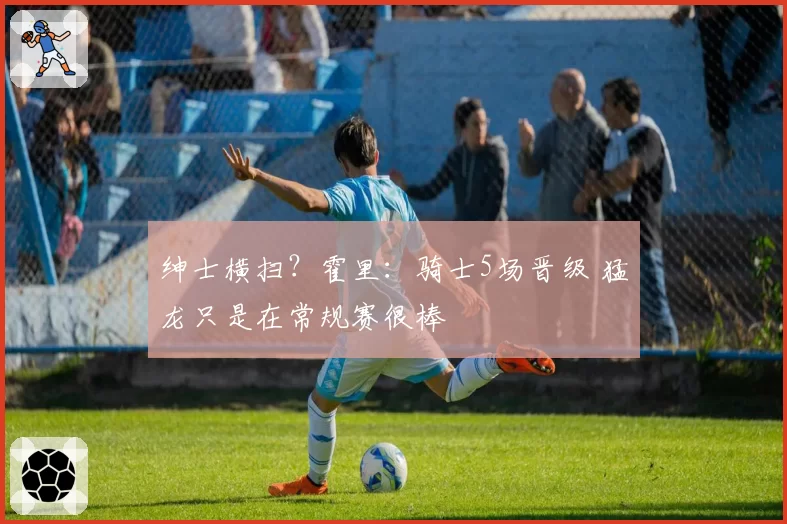 绅士横扫？霍里：骑士5场晋级 猛龙只是在常规赛很棒