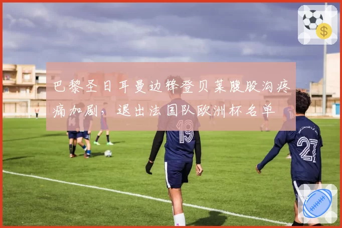 巴黎圣日耳曼边锋登贝莱腹股沟疼痛加剧，退出法国队欧洲杯名单