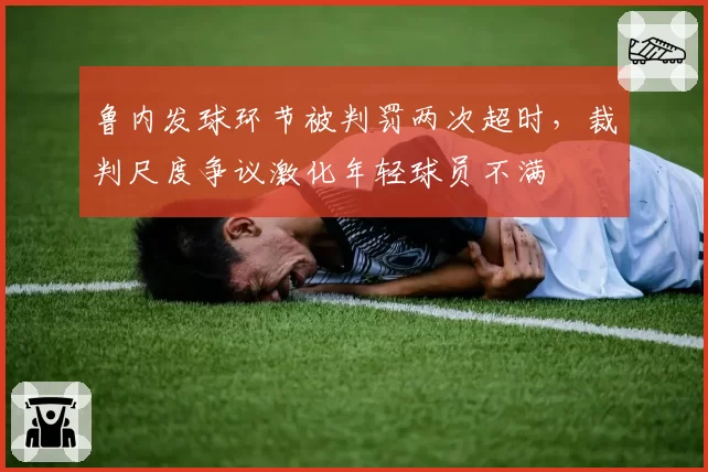 鲁内发球环节被判罚两次超时，裁判尺度争议激化年轻球员不满