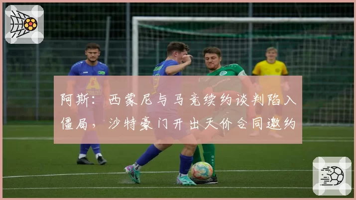 阿斯：西蒙尼与马竞续约谈判陷入僵局，沙特豪门开出天价合同邀约
