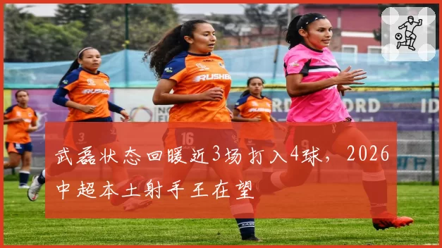 武磊状态回暖近3场打入4球，2026中超本土射手王在望