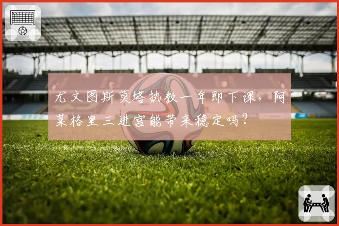 尤文图斯莫塔执教一年即下课，阿莱格里三进宫能带来稳定吗？