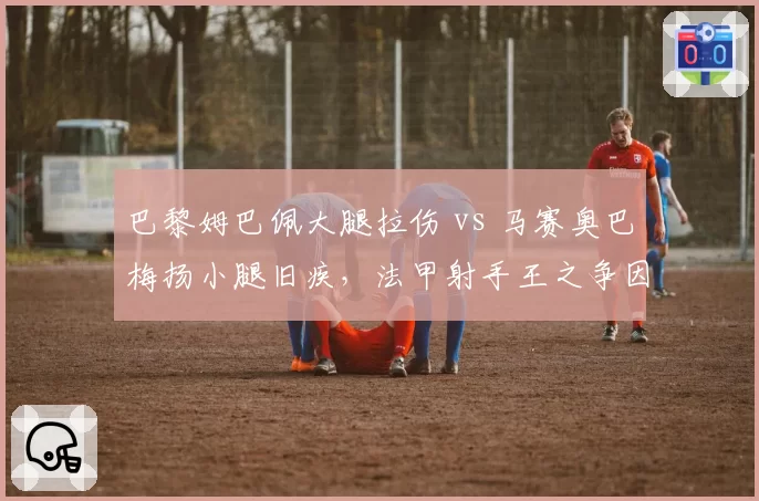 巴黎姆巴佩大腿拉伤 vs 马赛奥巴梅扬小腿旧疾，法甲射手王之争因伤添变数