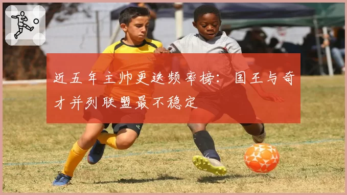 近五年主帅更迭频率榜:国王与奇才并列联盟最不稳定