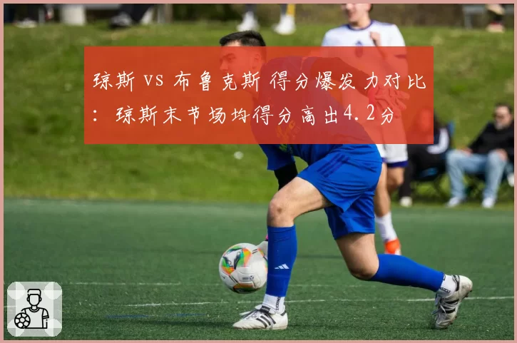 琼斯 vs 布鲁克斯 得分爆发力对比：琼斯末节场均得分高出4.2分
