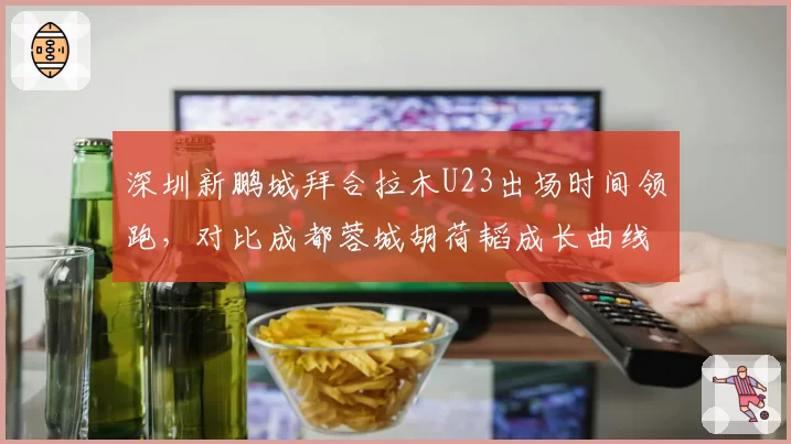 深圳新鹏城拜合拉木U23出场时间领跑，对比成都蓉城胡荷韬成长曲线更陡峭