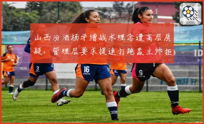山西汾酒杨学增战术理念遭高层质疑,管理层要求提速打跑轰主帅拒绝妥协
