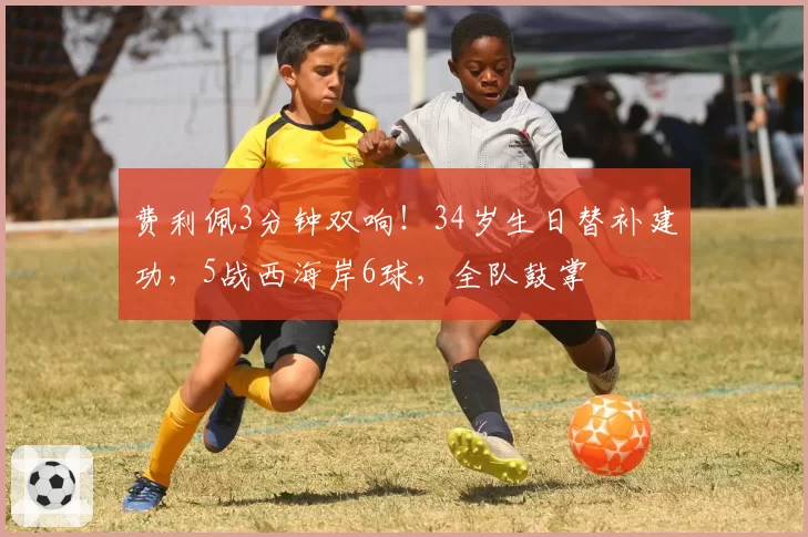 费利佩3分钟双响!34岁生日替补建功,5战西海岸6球,全队鼓掌