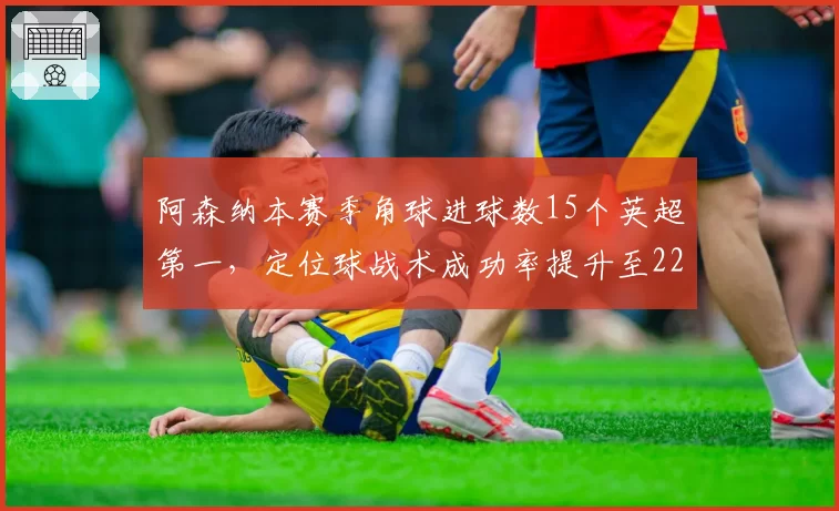 阿森纳本赛季角球进球数15个英超第一，定位球战术成功率提升至22%