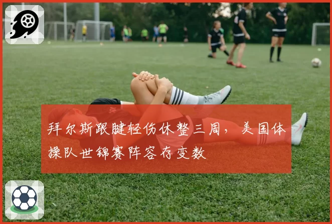 拜尔斯跟腱轻伤休整三周，美国体操队世锦赛阵容存变数