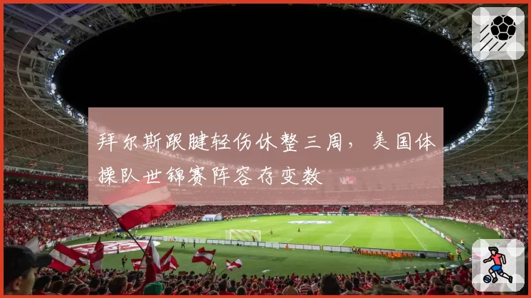 拜尔斯跟腱轻伤休整三周，美国体操队世锦赛阵容存变数