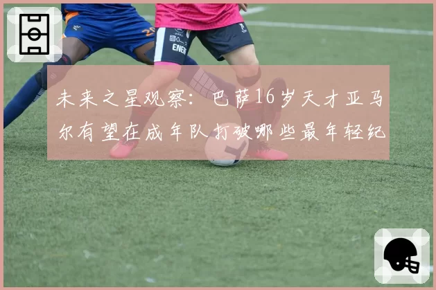 未来之星观察:巴萨16岁天才亚马尔有望在成年队打破哪些最年轻纪录?