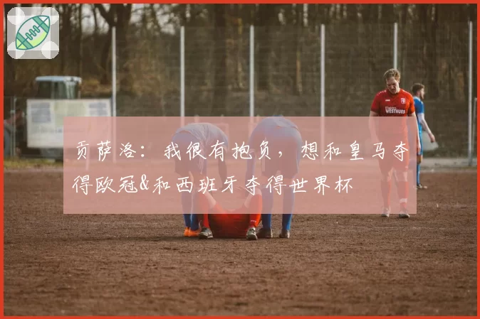 贡萨洛：我很有抱负，想和皇马夺得欧冠&和西班牙夺得世界杯