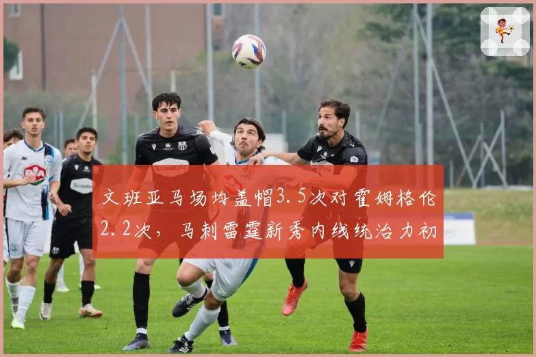 文班亚马场均盖帽3.5次对霍姆格伦2.2次，马刺雷霆新秀内线统治力初现