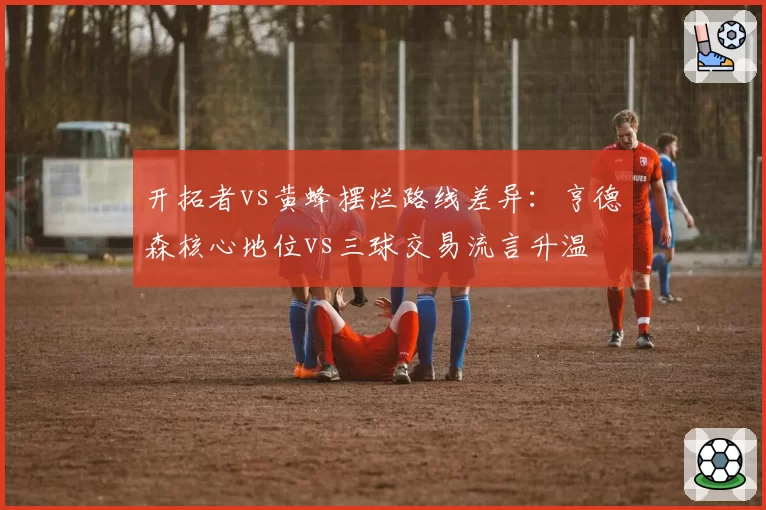 开拓者vs黄蜂摆烂路线差异：亨德森核心地位vs三球交易流言升温