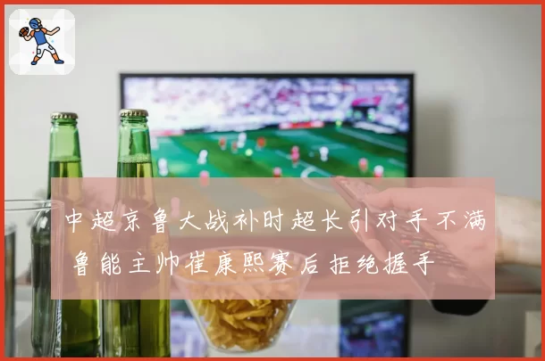 中超京鲁大战补时超长引对手不满 鲁能主帅崔康熙赛后拒绝握手