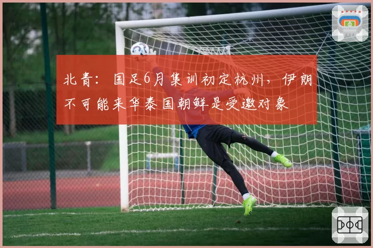 北青：国足6月集训初定杭州，伊朗不可能来华泰国朝鲜是受邀对象