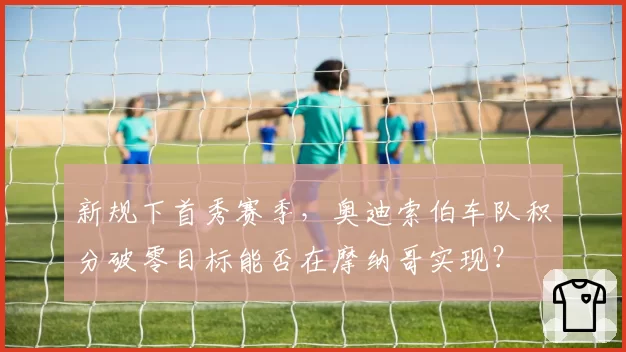 新规下首秀赛季，奥迪索伯车队积分破零目标能否在摩纳哥实现？