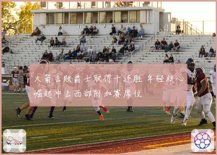 火箭击败爵士取得十连胜 年轻核心崛起冲击西部附加赛席位