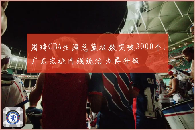 周琦CBA生涯总篮板数突破3000个，广东宏远内线统治力再升级