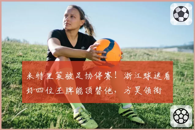 米特里策被足协停赛!浙江球迷看好四位王牌能顶替他,方昊领衔