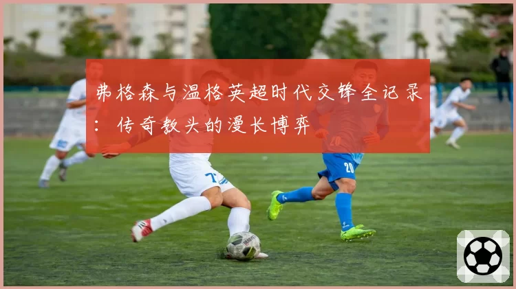 弗格森与温格英超时代交锋全记录：传奇教头的漫长博弈