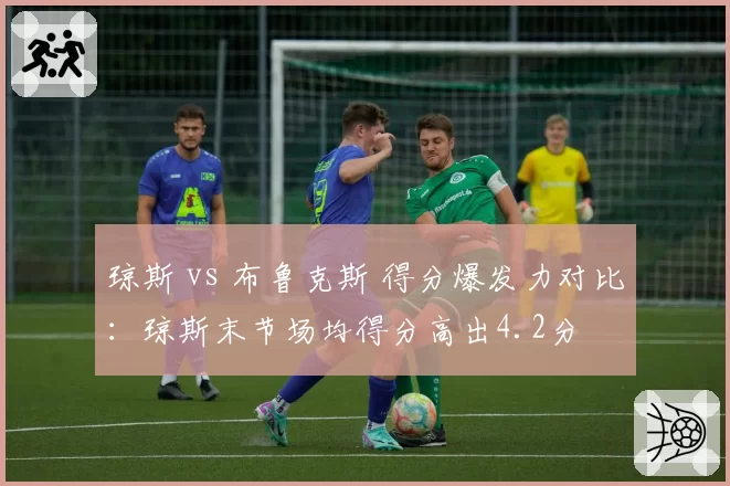 琼斯 vs 布鲁克斯 得分爆发力对比：琼斯末节场均得分高出4.2分