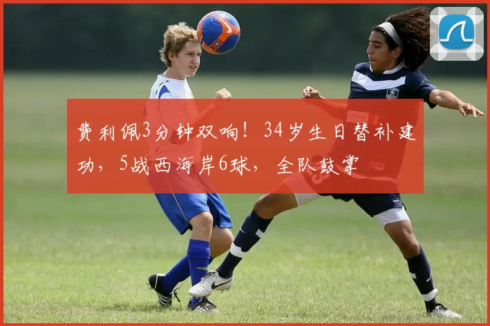 费利佩3分钟双响!34岁生日替补建功,5战西海岸6球,全队鼓掌