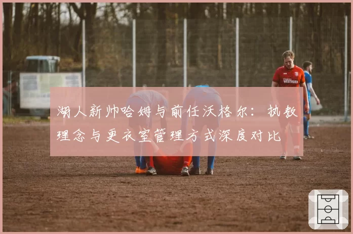 湖人新帅哈姆与前任沃格尔：执教理念与更衣室管理方式深度对比