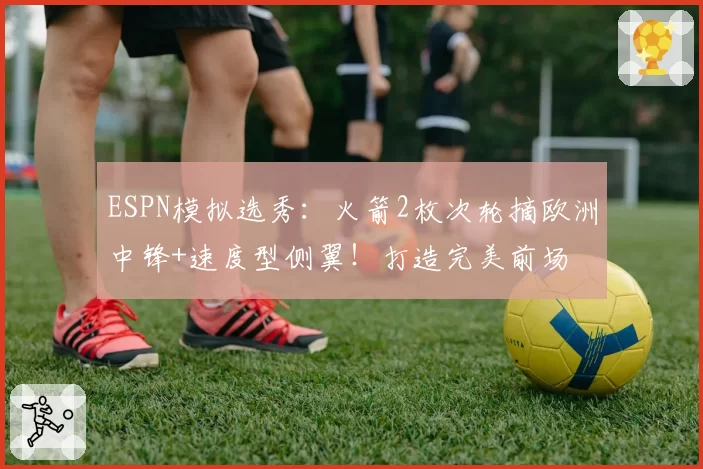 ESPN模拟选秀：火箭2枚次轮摘欧洲中锋+速度型侧翼！打造完美前场
