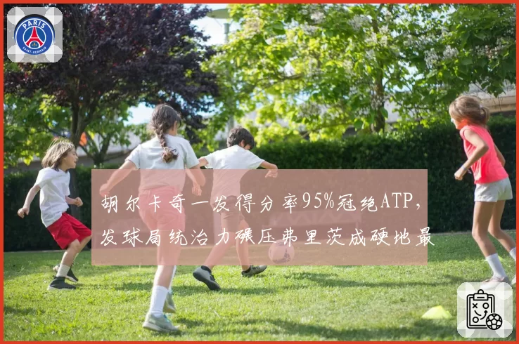 胡尔卡奇一发得分率95%冠绝ATP，发球局统治力碾压弗里茨成硬地最大威胁
