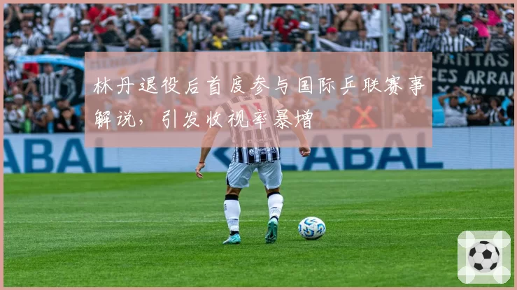 林丹退役后首度参与国际乒联赛事解说，引发收视率暴增