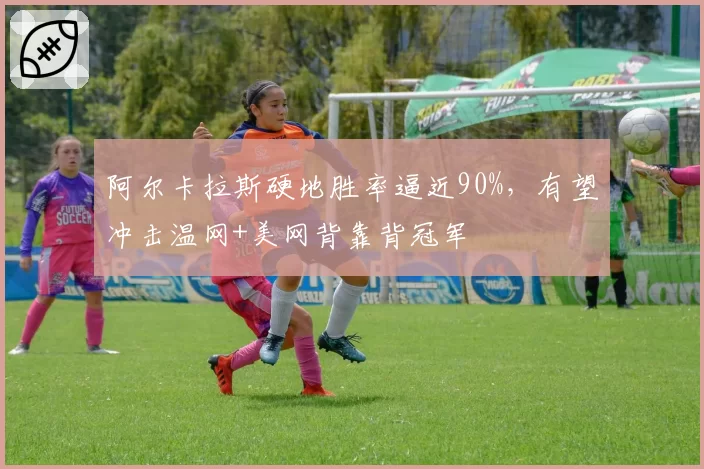 阿尔卡拉斯硬地胜率逼近90%，有望冲击温网+美网背靠背冠军