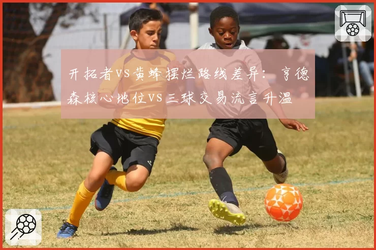 开拓者vs黄蜂摆烂路线差异：亨德森核心地位vs三球交易流言升温