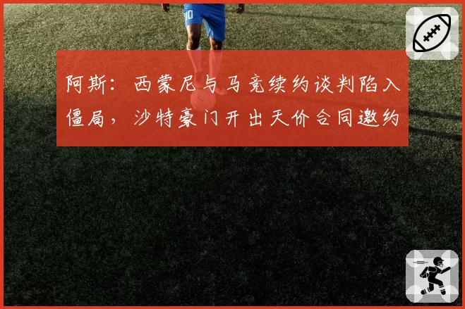阿斯：西蒙尼与马竞续约谈判陷入僵局，沙特豪门开出天价合同邀约
