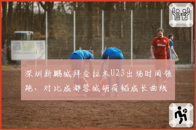 深圳新鹏城拜合拉木U23出场时间领跑，对比成都蓉城胡荷韬成长曲线更陡峭
