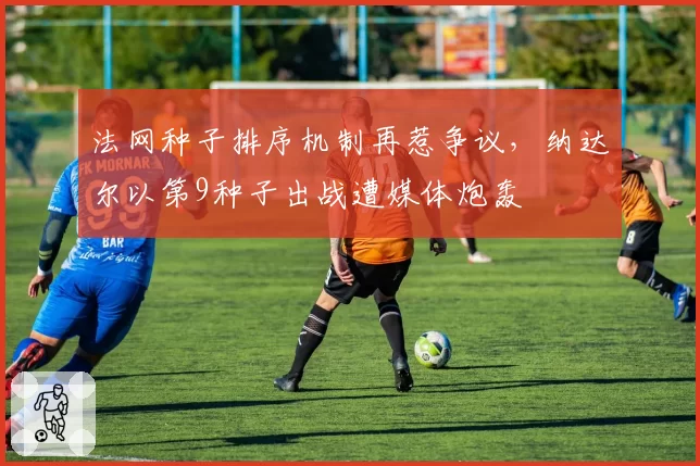 法网种子排序机制再惹争议，纳达尔以第9种子出战遭媒体炮轰
