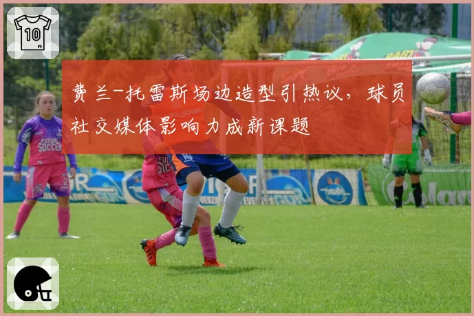 费兰-托雷斯场边造型引热议,球员社交媒体影响力成新课题