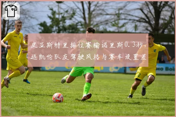 皮亚斯特里排位赛输诺里斯0.3秒,迈凯伦队友驾驶风格与赛车设置差异