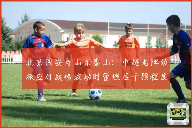 北京国安与山东泰山:中超老牌劲旅应对战绩波动时管理层干预程度的对比