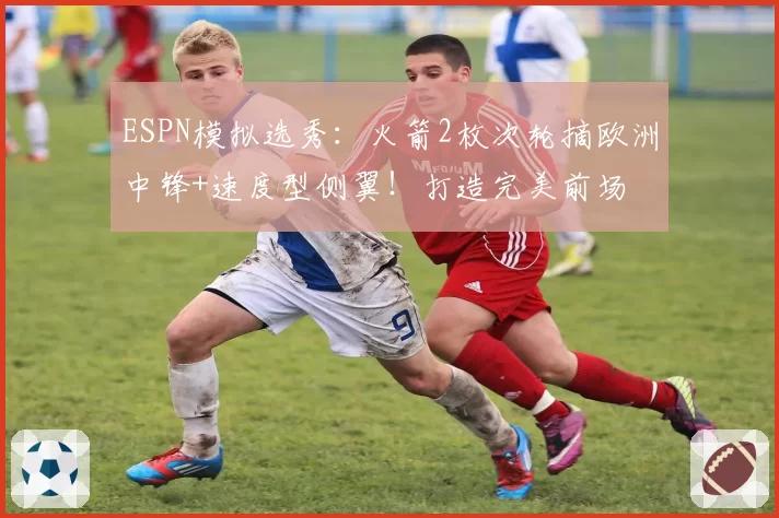 ESPN模拟选秀：火箭2枚次轮摘欧洲中锋+速度型侧翼！打造完美前场