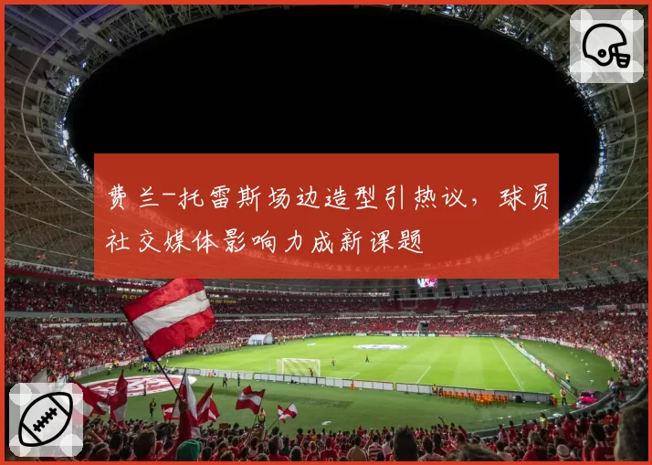 费兰-托雷斯场边造型引热议，球员社交媒体影响力成新课题