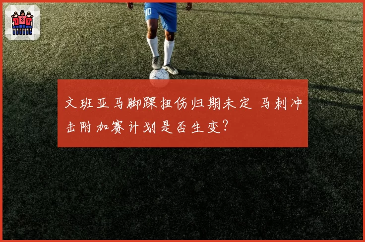 文班亚马脚踝扭伤归期未定 马刺冲击附加赛计划是否生变？
