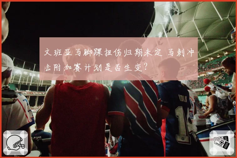文班亚马脚踝扭伤归期未定 马刺冲击附加赛计划是否生变？