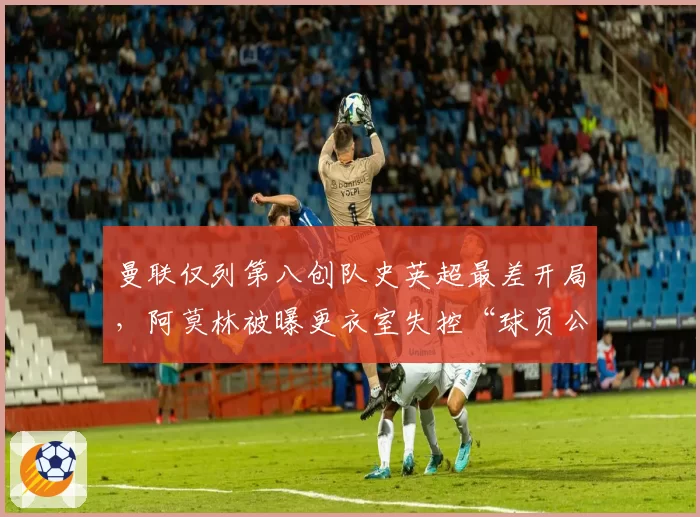 曼联仅列第八创队史英超最差开局,阿莫林被曝更衣室失控“球员公开质疑战术”