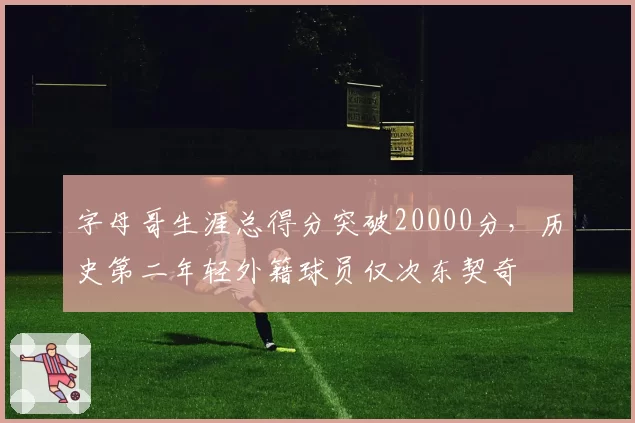字母哥生涯总得分突破20000分，历史第二年轻外籍球员仅次东契奇