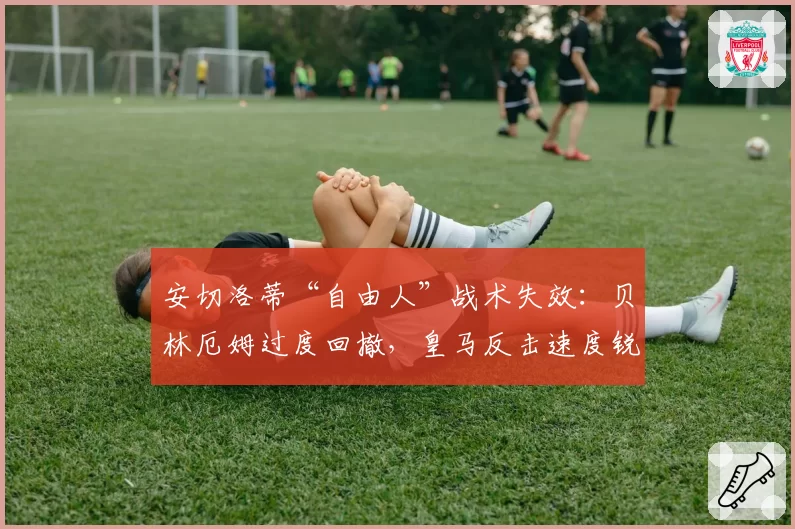 安切洛蒂“自由人”战术失效：贝林厄姆过度回撤，皇马反击速度锐减