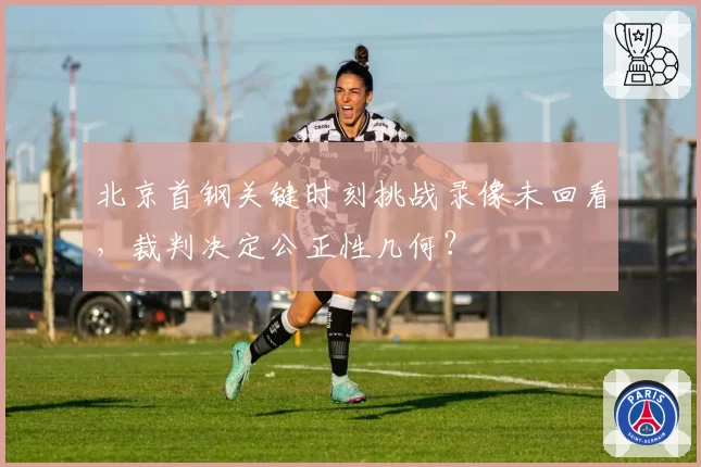 北京首钢关键时刻挑战录像未回看，裁判决定公正性几何？