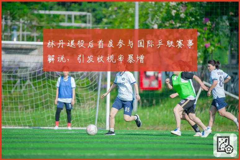 林丹退役后首度参与国际乒联赛事解说，引发收视率暴增